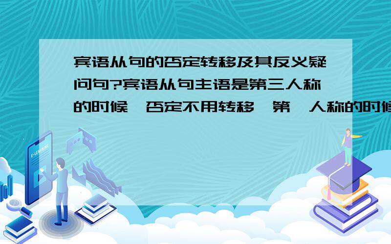 宾语从句的否定转移及其反义疑问句?宾语从句主语是第三人称的时候,否定不用转移,第一人称的时候转移吗?在其改为反义疑问句的时候,是第一人称,看从句,其他人称看主句?