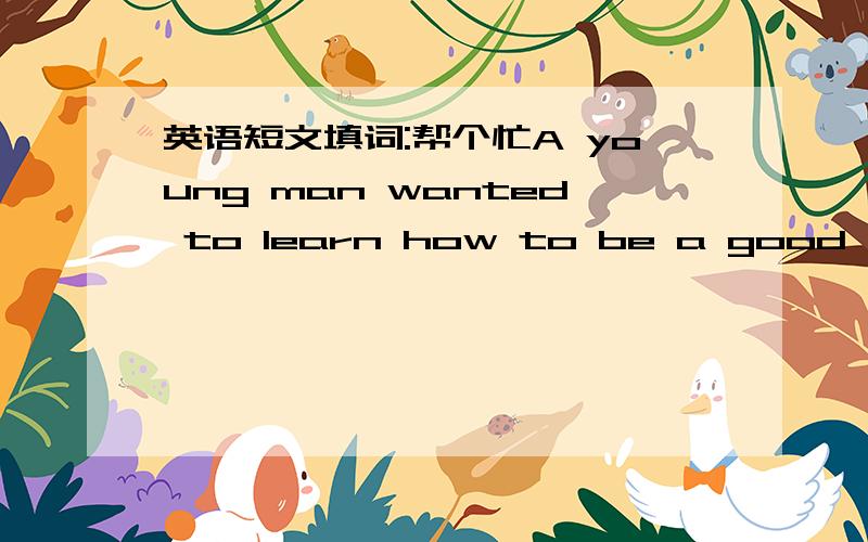 英语短文填词:帮个忙A young man wanted to learn how to be a good farmer He went to a71 who agreed to help Every day for a month ,he sat by the teacher ,who talked 72 farming for eight 73 .The young man was very bored and felt very disappointe