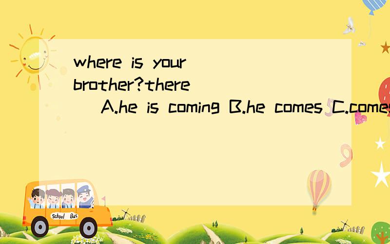 where is your brother?there( )A.he is coming B.he comes C.comes he D.does he come