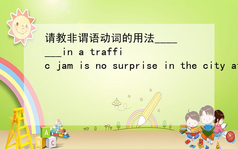 请教非谓语动词的用法_______in a traffic jam is no surprise in the city at this time of day.A.Caught B.Having caught C.Being caught D.To catch