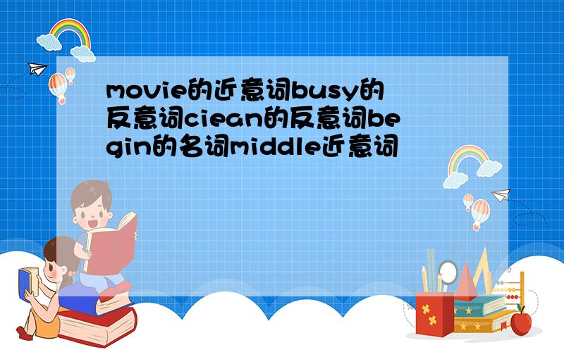 movie的近意词busy的反意词ciean的反意词begin的名词middle近意词