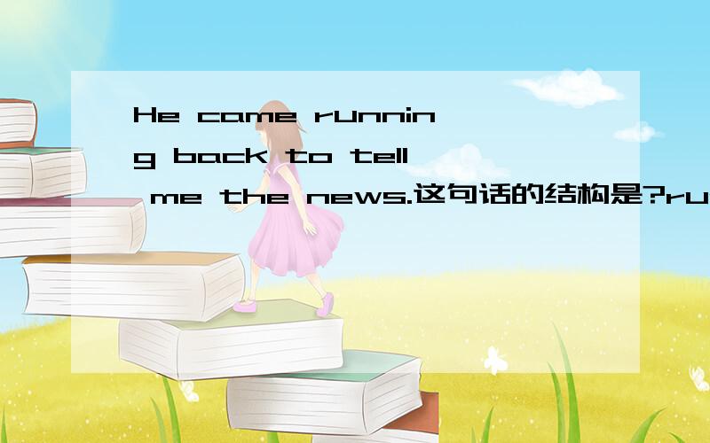 He came running back to tell me the news.这句话的结构是?running back 是分词做状语吧?这句话是不简单点说就是 He came to tell me the news那么 to tell me the news 就是在不定式做状语吧?那么是不是意味着一句话