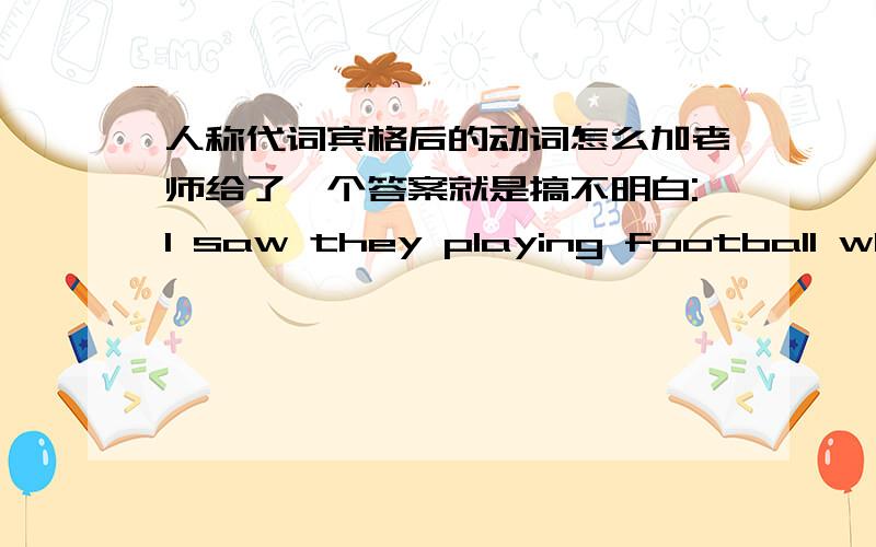 人称代词宾格后的动词怎么加老师给了一个答案就是搞不明白:I saw they playing football when I went out 为什么“they”后加playing?