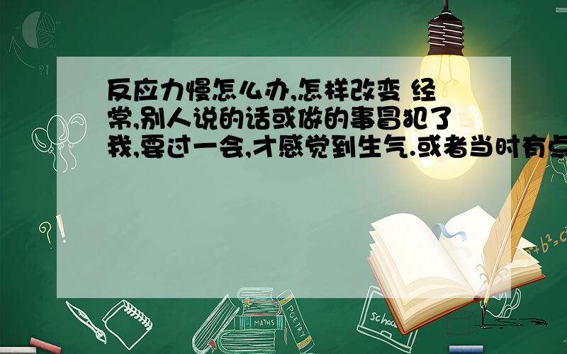 反应力慢怎么办,怎样改变 经常,别人说的话或做的事冒犯了我,要过一会,才感觉到生气.或者当时有点生气,后来越想越生气.但是这样时间长再反应过来已经于事无补了.这样很烦,反应迟钝怎么