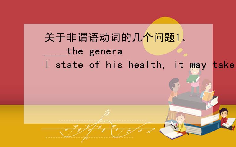 关于非谓语动词的几个问题1、____the general state of his health, it may take him a while to recover from the operation.A.Given  B.To give  C.Giving  D.Having given这句话主语不是to recover from the operation吗?那和give是什么