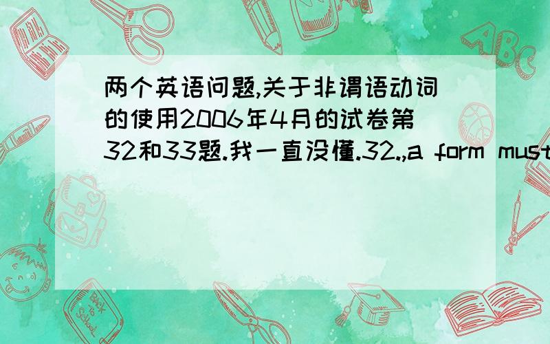 两个英语问题,关于非谓语动词的使用2006年4月的试卷第32和33题.我一直没懂.32.,a form must be filled in.A.If you want to get this job B.In order to get this job C.Making request for this job D.To ask for this job我先了A .