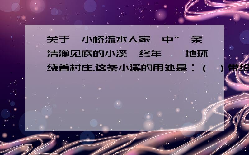 关于《小桥流水人家》中“一条清澈见底的小溪,终年潺潺地环绕着村庄.这条小溪的用处是：（ ）带给人的美的感受是：（ ）带给“我”的欢乐是：（ ）全文在百度上有