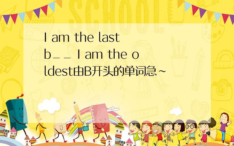 I am the last b__ I am the oldest由B开头的单词急~