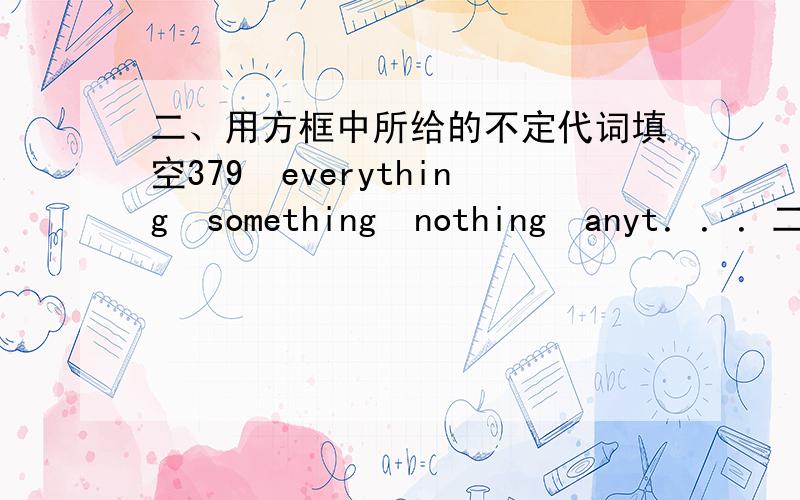 二、用方框中所给的不定代词填空379　everything　something　nothing　anyt．．．二、用方框中所给的不定代词填空txb　　　　everything　　　　　　something　　　　　　　nothing　　　　　　　anyth