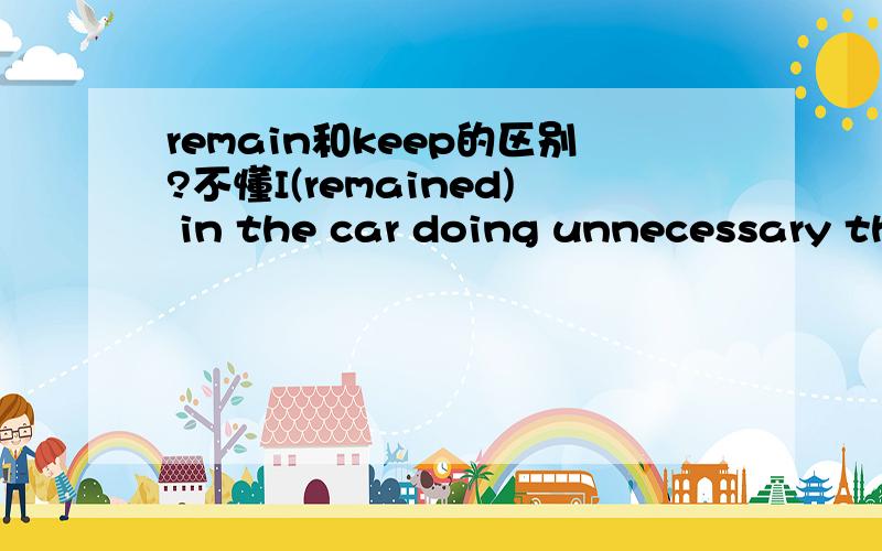 remain和keep的区别?不懂I(remained) in the car doing unnecessary things because I didn't like to be snubbed.为什么括号里的填remained不能填keep呢?