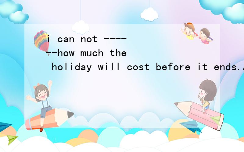 i can not ------how much the holiday will cost before it ends.A.follow into B.figure out C .take D.do well in .