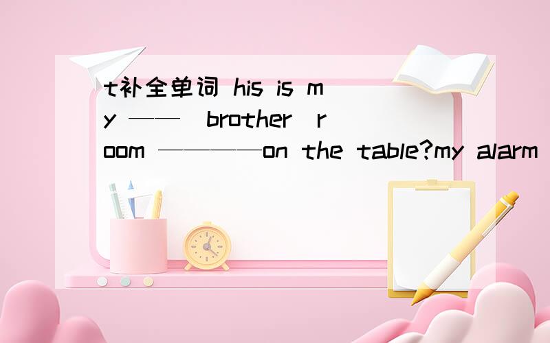 t补全单词 his is my ——（brother)room ————on the table?my alarm clock