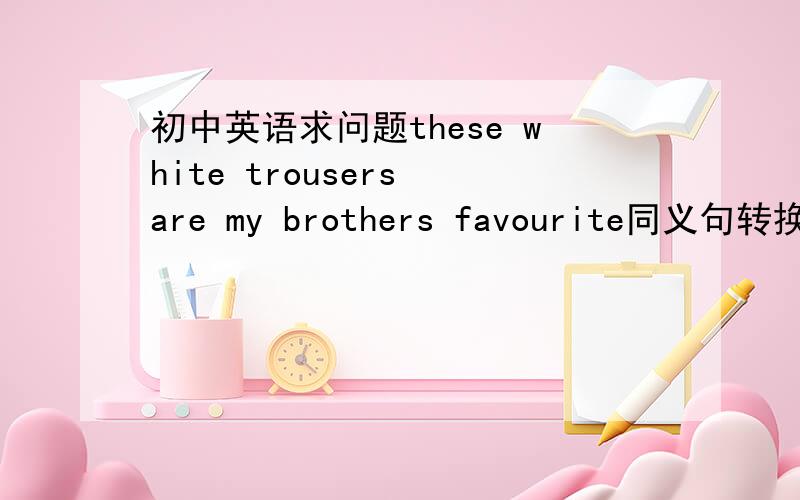 初中英语求问题these white trousers are my brothers favourite同义句转换