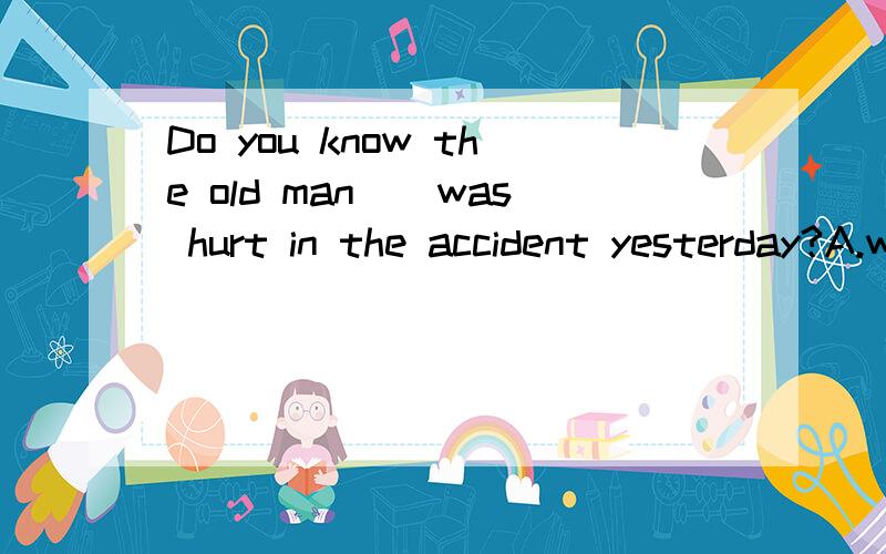 Do you know the old man__was hurt in the accident yesterday?A.which B.who c.whom d.whose