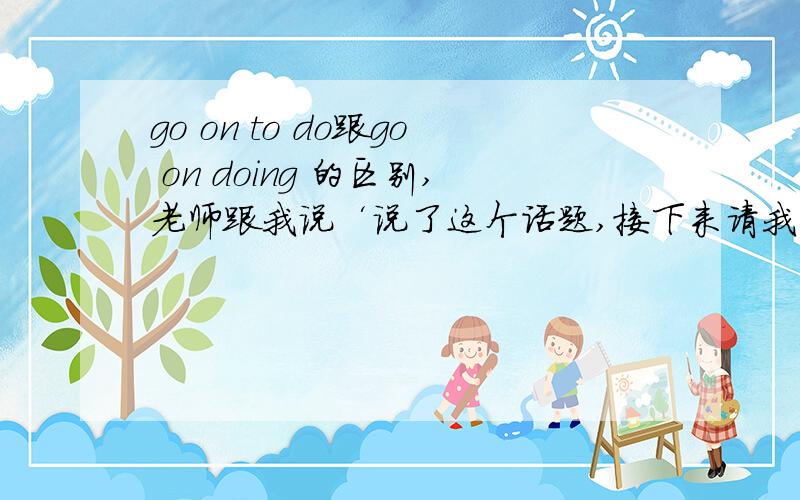 go on to do跟go on doing 的区别,老师跟我说‘说了这个话题,接下来请我们说另外的话题’这个是用go on doing 我觉得是说另外的事了,所以用ing,她觉得还是说 所以说是to do ,