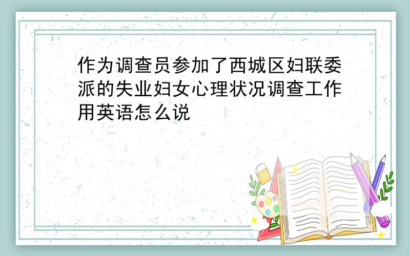 作为调查员参加了西城区妇联委派的失业妇女心理状况调查工作用英语怎么说