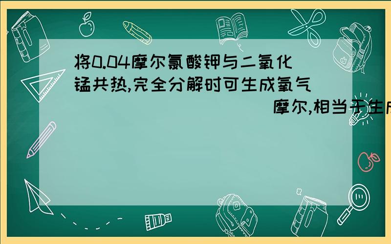 将0.04摩尔氯酸钾与二氧化锰共热,完全分解时可生成氧气___________摩尔,相当于生成氧气___________克.