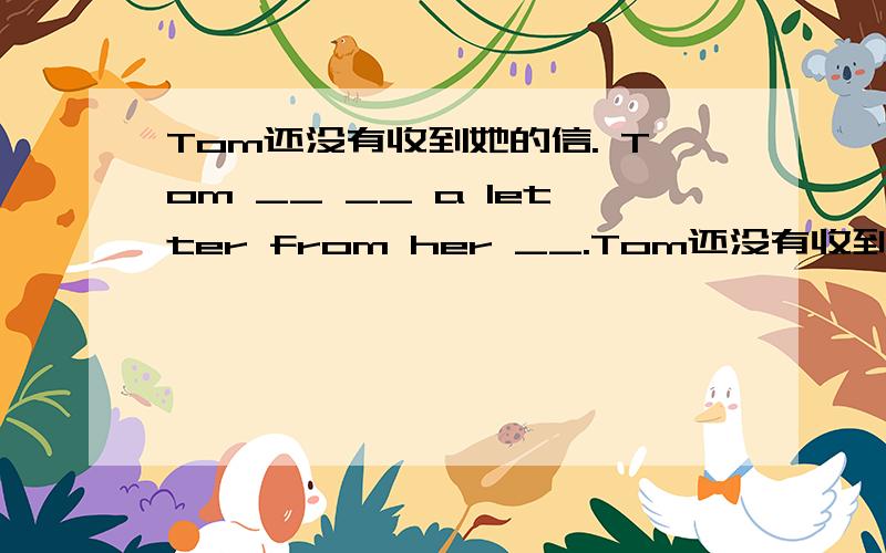 Tom还没有收到她的信. Tom __ __ a letter from her __.Tom还没有收到她的信.Tom __ __ a letter from her __.