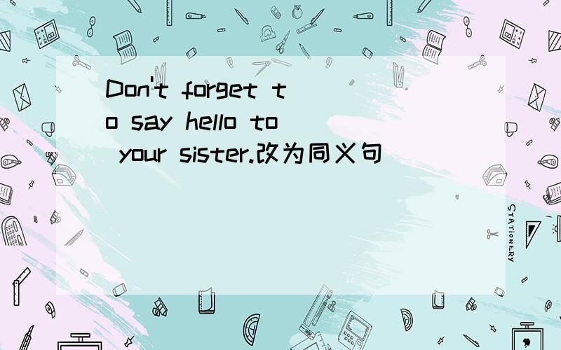 Don't forget to say hello to your sister.改为同义句____ ____say hello to your sister.