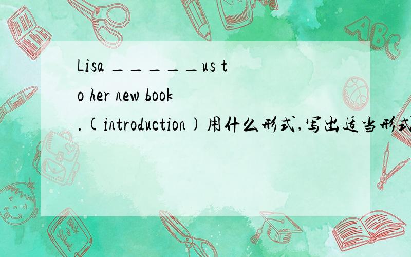 Lisa _____us to her new book.(introduction)用什么形式,写出适当形式单词,