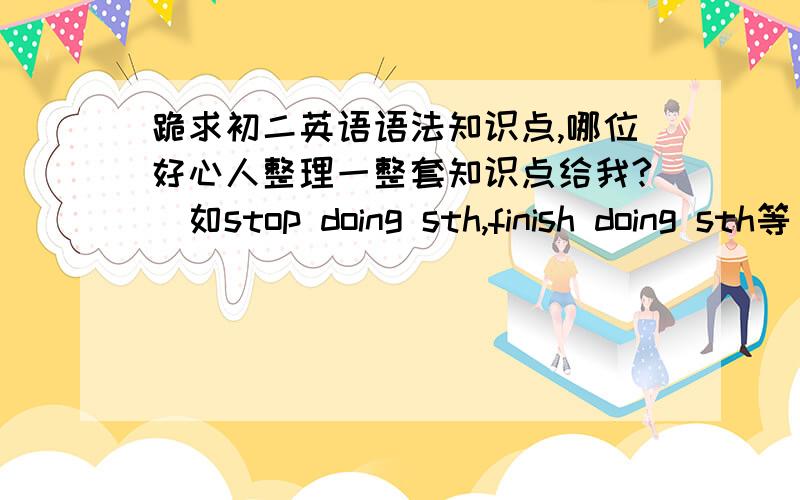 跪求初二英语语法知识点,哪位好心人整理一整套知识点给我?（如stop doing sth,finish doing sth等）