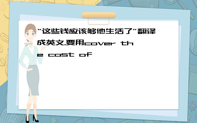 “这些钱应该够他生活了”翻译成英文.要用cover the cost of