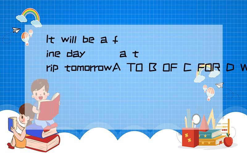 It will be a fine day __ a trip tomorrowA TO B OF C FOR D WITH选哪个 为什么