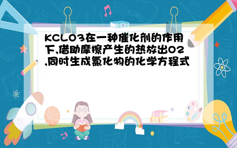 KCLO3在一种催化剂的作用下,借助摩擦产生的热放出O2,同时生成氯化物的化学方程式