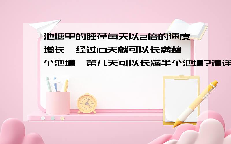 池塘里的睡莲每天以2倍的速度增长,经过10天就可以长满整个池塘,第几天可以长满半个池塘?请详细说明理由