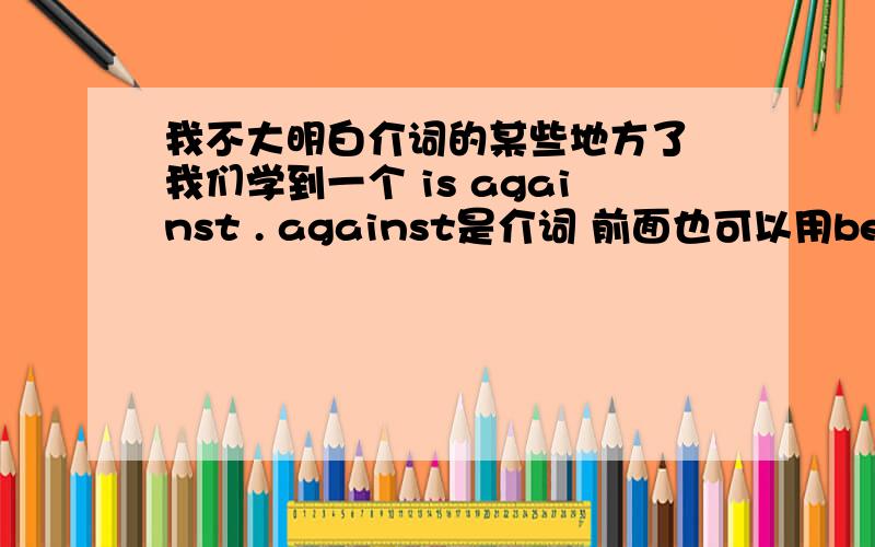 我不大明白介词的某些地方了 我们学到一个 is against . against是介词 前面也可以用be动词表意愿?介词主要是干什么的啊 他们有特定用法吗 她们说介词可以很广泛 例如 about 前面就加be动词 on a