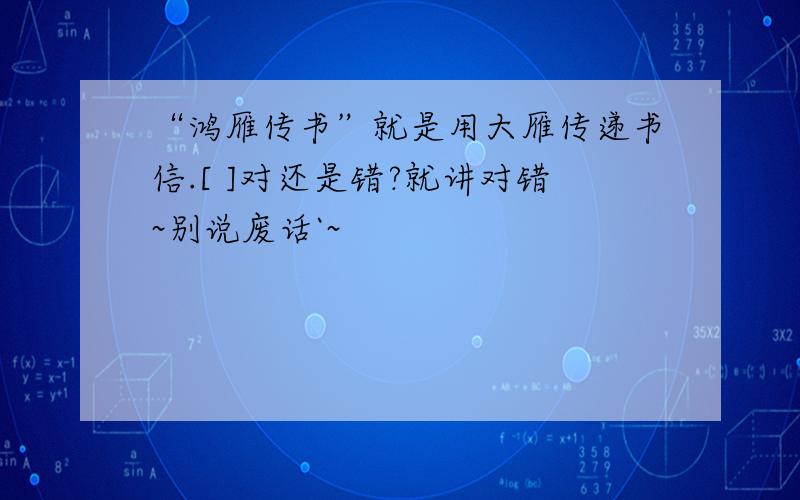 “鸿雁传书”就是用大雁传递书信.[ ]对还是错?就讲对错~别说废话`~