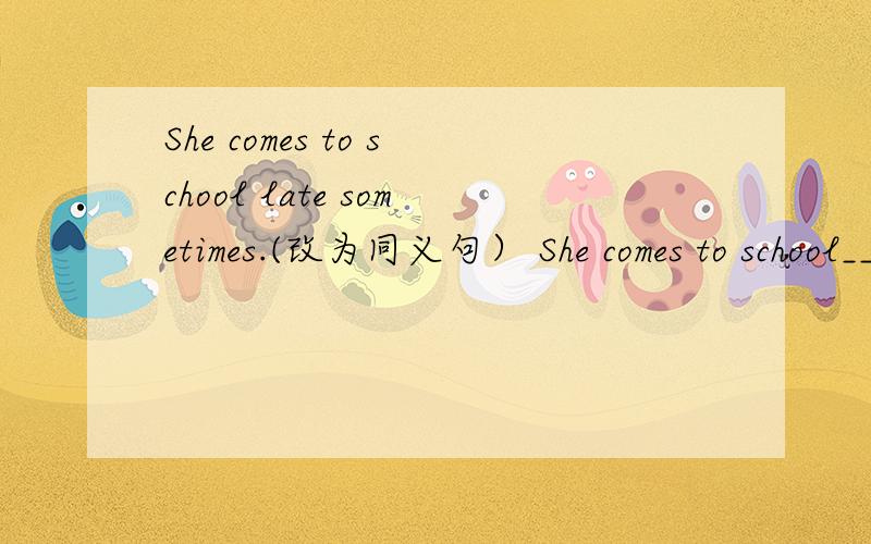 She comes to school late sometimes.(改为同义句） She comes to school_______ _______.（一空一词）Can you guess how much I weigh?(改为同义句）Can you guess ____ ____.