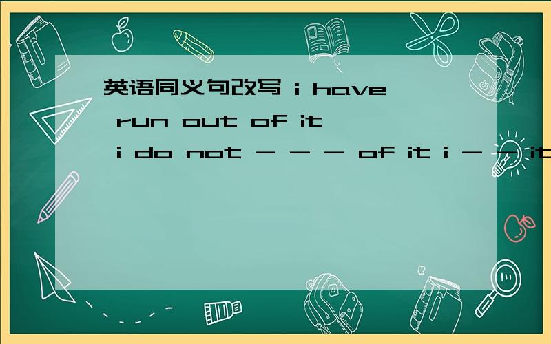 英语同义句改写 i have run out of it i do not - - - of it i - - it-