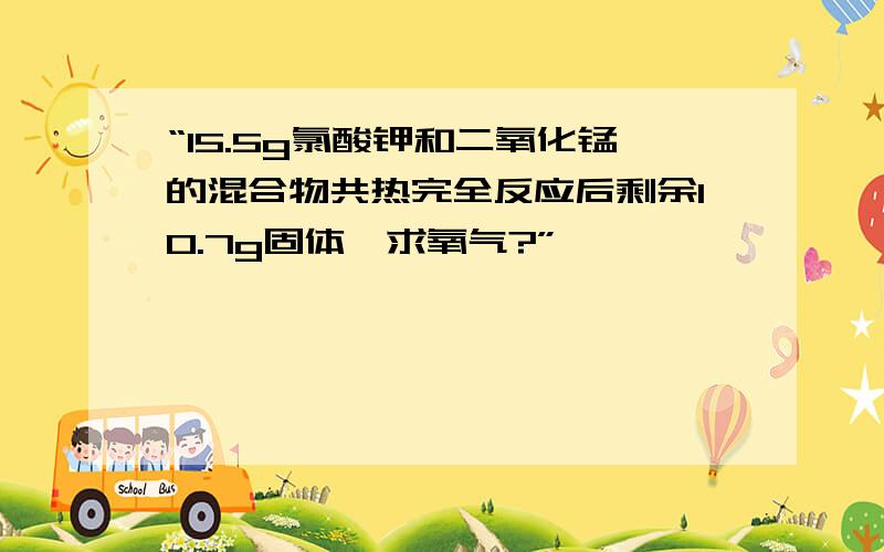 “15.5g氯酸钾和二氧化锰的混合物共热完全反应后剩余10.7g固体,求氧气?”