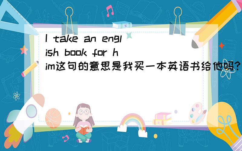 I take an english book for him这句的意思是我买一本英语书给他吗?如不是,请改正,若是,这句有语病吗