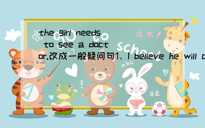 the girl needs to see a doctor.改成一般疑问句1、I believe he will come。改为否定句——I （ ）（ ）he（ ）come。2、The doctors belived that （ ）might never get well。——A.one B.it C.he D.they