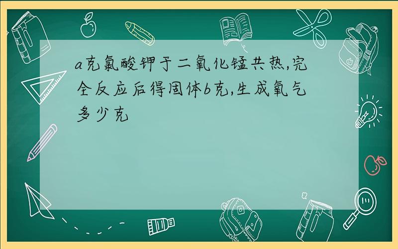 a克氯酸钾于二氧化锰共热,完全反应后得固体b克,生成氧气多少克