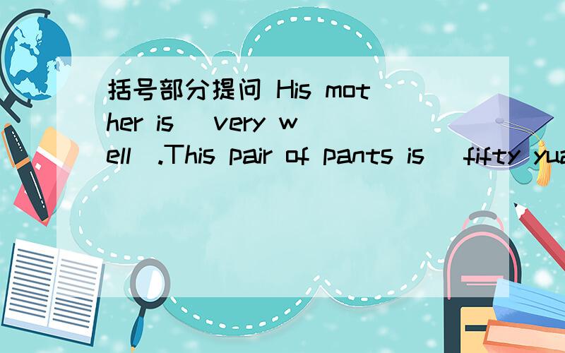括号部分提问 His mother is (very well).This pair of pants is (fifty yuan).The pants are (sixty yuan).Amy has (same) tous in her room.She drinks (a glass of) juice every day.There are (three boxes of craons) on the desk.