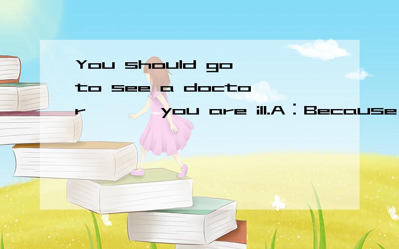 You should go to see a doctor,﹝ ﹞ you are ill.A：Because B：If 选后请阐述原因.急