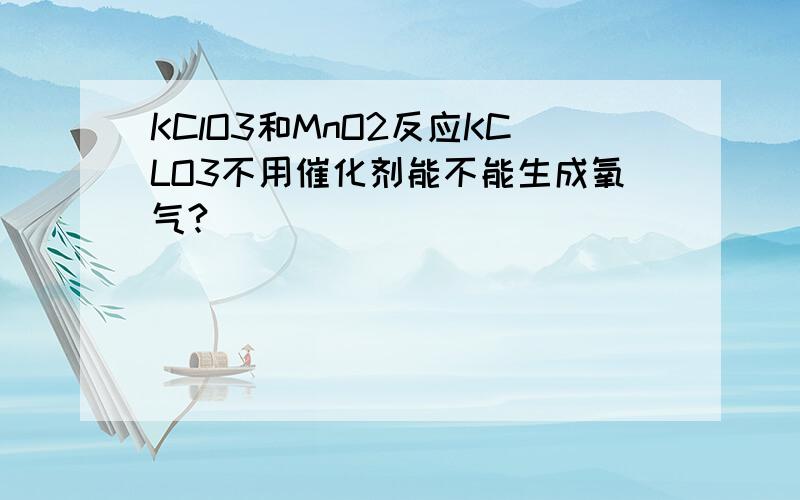 KClO3和MnO2反应KCLO3不用催化剂能不能生成氧气?