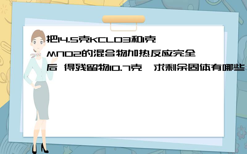 把14.5克KCLO3和1克MNO2的混合物加热反应完全后 得残留物10.7克,求剩余固体有哪些,质量各几克?最好能把解题思路写一下