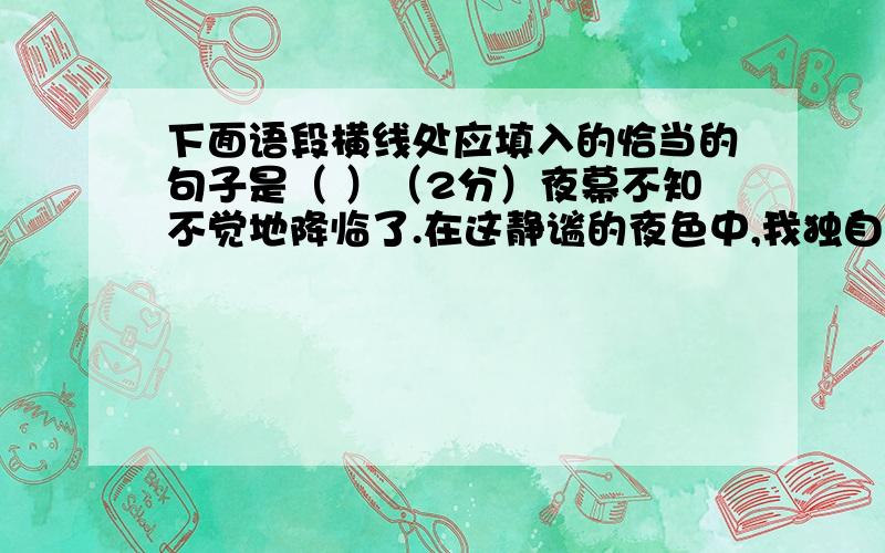 下面语段横线处应填入的恰当的句子是（ ）（2分）夜幕不知不觉地降临了.在这静谧的夜色中,我独自漫步在松软的沙滩上.经过一天的喧嚣,海,有些疲乏了,躺在巨大的摇篮上小憩.他亲热地吻