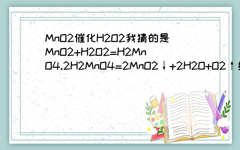 MnO2催化H2O2我猜的是MnO2+H2O2=H2MnO4.2H2MnO4=2MnO2↓+2H2O+O2↑纯属猜测...呵呵..我是根据高锰酸不稳定猜的...不对的话请指教下....我想知道的是MnO2催化H2O2分解的机理...