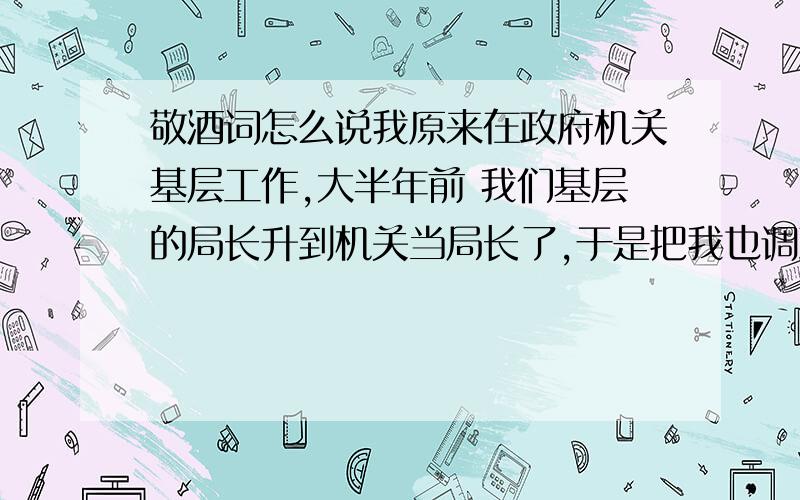 敬酒词怎么说我原来在政府机关基层工作,大半年前 我们基层的局长升到机关当局长了,于是把我也调到机关里来了,过段时间要请他和另一个局长吃饭(我到机关之后他去的我们原来的基层局),