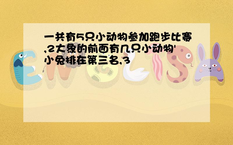 一共有5只小动物参加跑步比赛,2大象的前面有几只小动物'小兔排在第三名,3