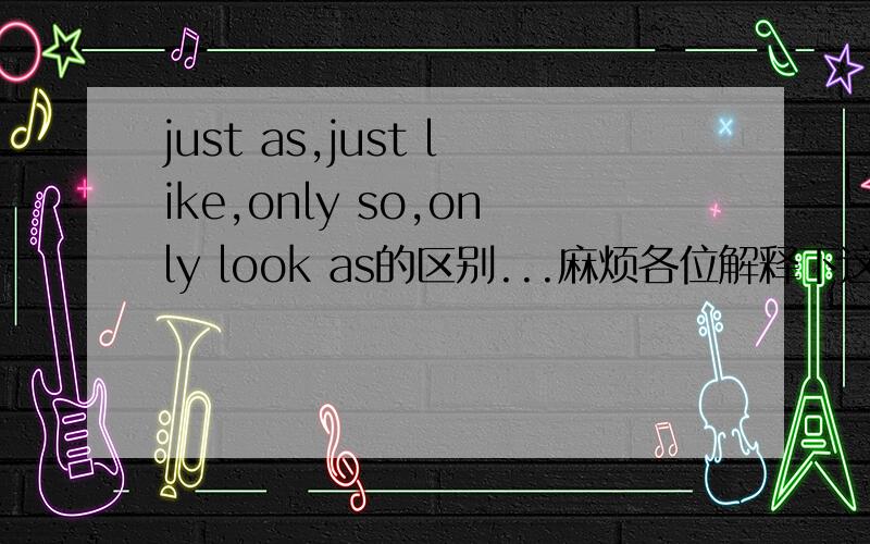 just as,just like,only so,only look as的区别...麻烦各位解释下这4个搭配的意思是什么