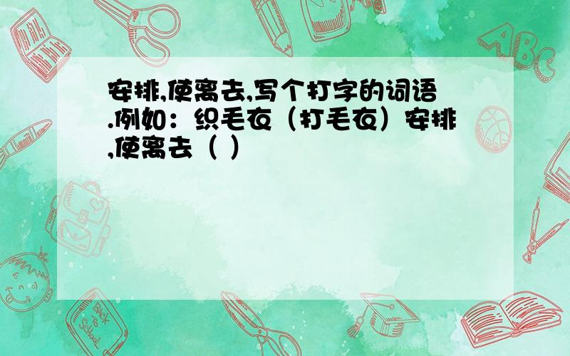 安排,使离去,写个打字的词语.例如：织毛衣（打毛衣）安排,使离去（ ）