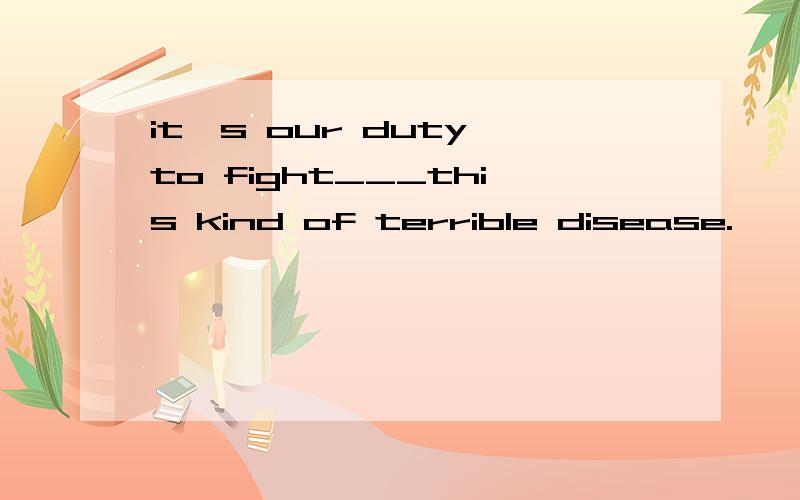 it's our duty to fight___this kind of terrible disease.