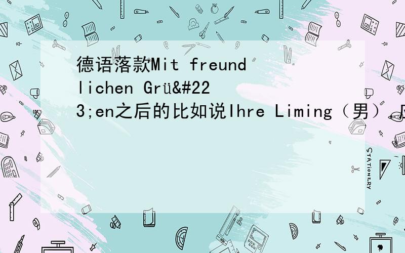 德语落款Mit freundlichen Grüßen之后的比如说Ihre Liming（男）,应该是Ihre 还是Ihrer?如题,急啊,求帮助~