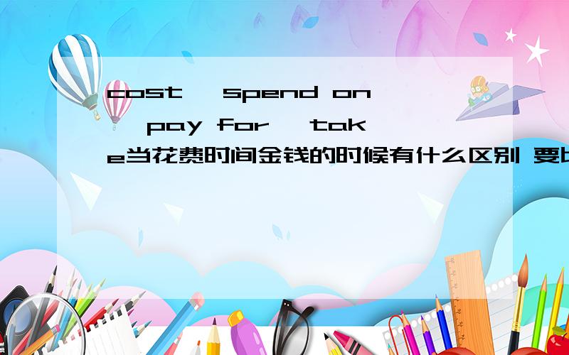 cost, spend on, pay for, take当花费时间金钱的时候有什么区别 要比较全面的谢谢了